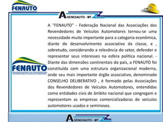 A "FENAUTO" - Federação Nacional das Associações dos
Revendedores de Veículos Automotores tornou-se uma
necessidade muito importante para a categoria econômica,
diante do desenvolvimento associativo da classe, e ,
sobretudo, considerando a relevância do setor, defender e
representar seus interesses na esfera política nacional. -
Diante das dimensões continentais do país, a FENAUTO foi
constituída com uma estrutura organizacional moderna,
onde seu mais importante órgão associativo, denominado
CONSELHO DELIBERATIVO , é formado pelas Associações
dos Revendedores de Veículos Automotores, entendidas
como entidades civis de âmbito nacional que congregam e
representam as empresas comercializadoras de veículos
automotores usados e seminovos.
 