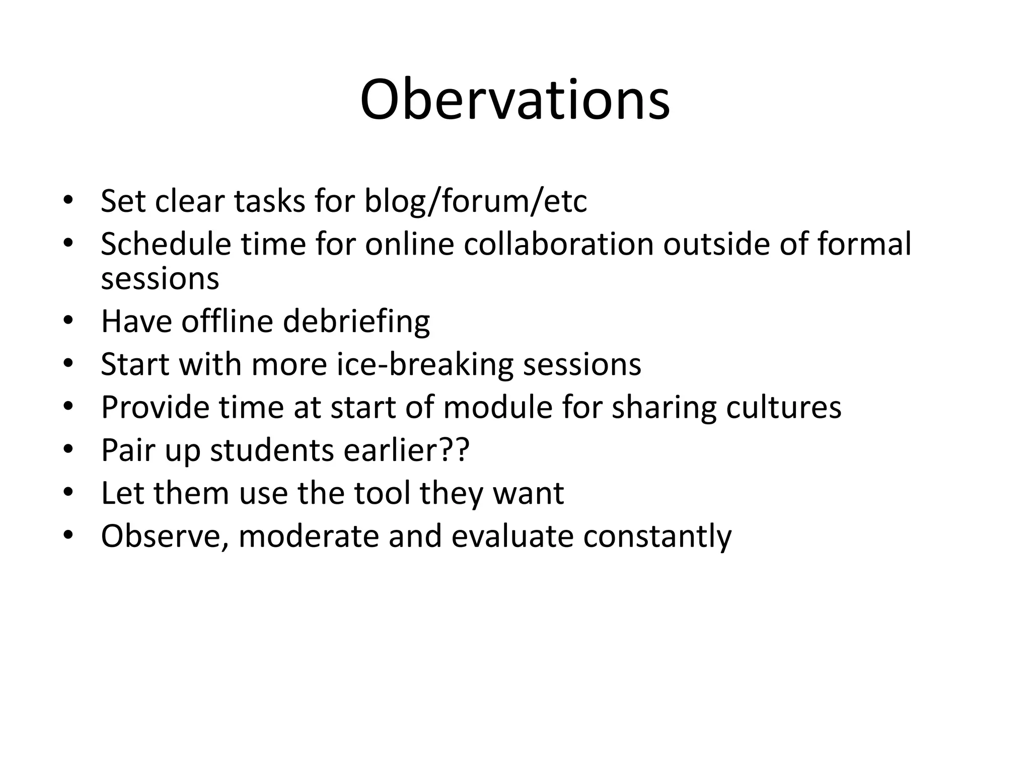 Obervations
• Set clear tasks for blog/forum/etc
• Schedule time for online collaboration outside of formal
sessions
• Have offline debriefing
• Start with more ice-breaking sessions
• Provide time at start of module for sharing cultures
• Pair up students earlier??
• Let them use the tool they want
• Observe, moderate and evaluate constantly
 