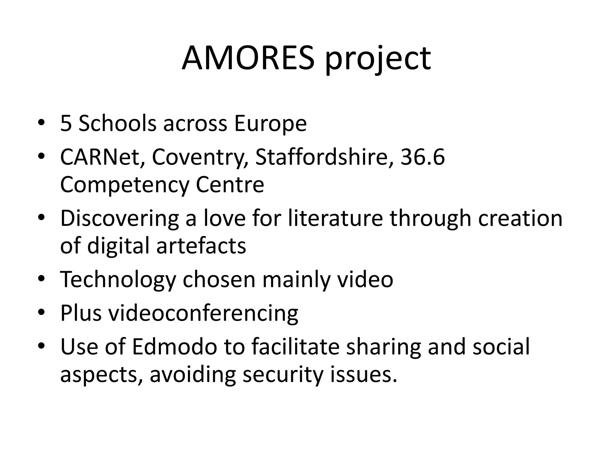 AMORES project
• 5 Schools across Europe
• CARNet, Coventry, Staffordshire, 36.6
Competency Centre
• Discovering a love for literature through creation
of digital artefacts
• Technology chosen mainly video
• Plus videoconferencing
• Use of Edmodo to facilitate sharing and social
aspects, avoiding security issues.
 