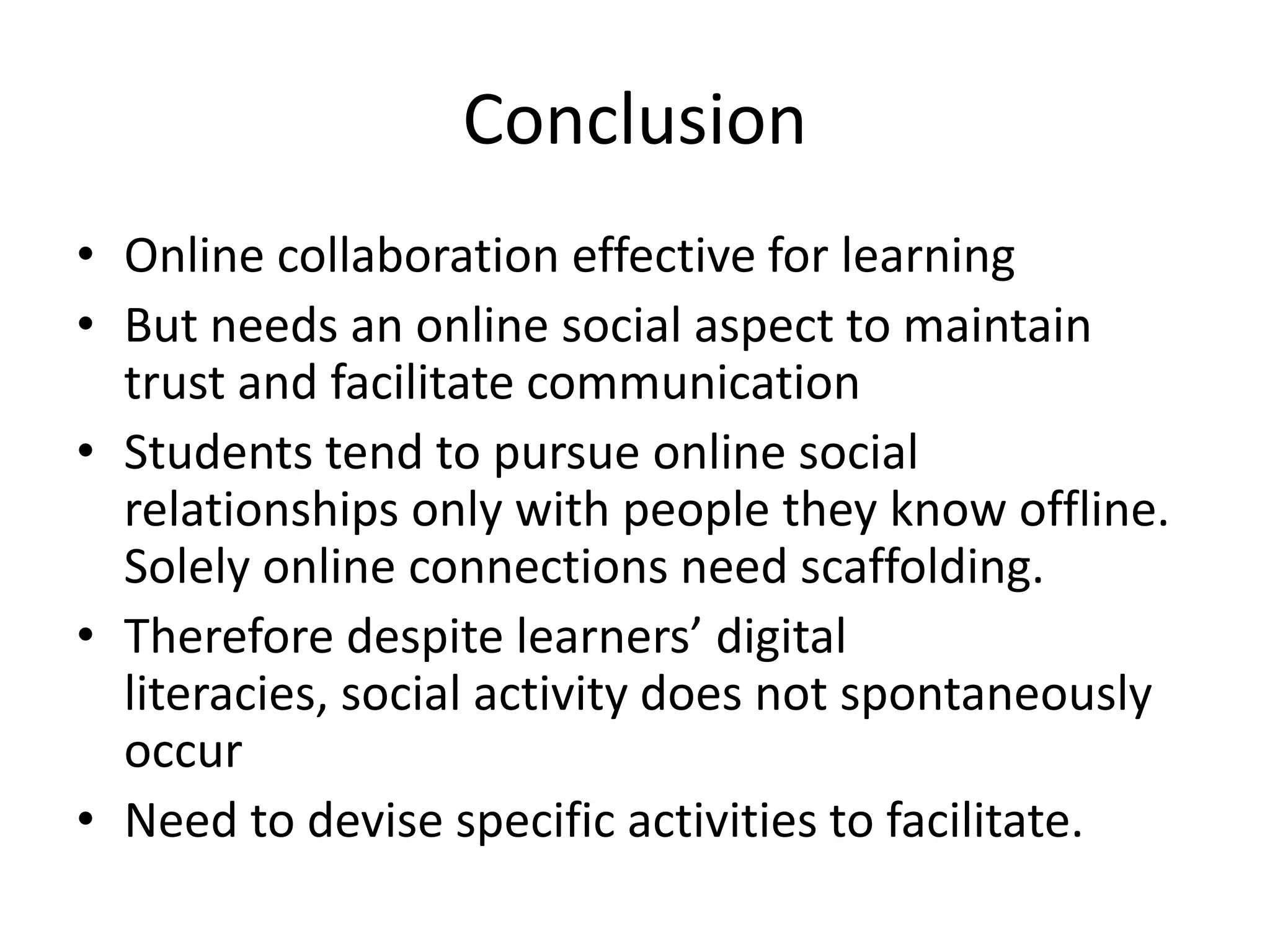 Conclusion
• Online collaboration effective for learning
• But needs an online social aspect to maintain
trust and facilitate communication
• Students tend to pursue online social
relationships only with people they know offline.
Solely online connections need scaffolding.
• Therefore despite learners’ digital
literacies, social activity does not spontaneously
occur
• Need to devise specific activities to facilitate.
 
