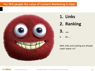 1. Links
2. Ranking
3. …
4. äh…..
Well, links and ranking are already
super duper, or?
For SEO people the value of Content Marketing is clear
Freitag, 25. April 2014 copyright talkabout consulting (alle Rechte vorbehalten) 11
 