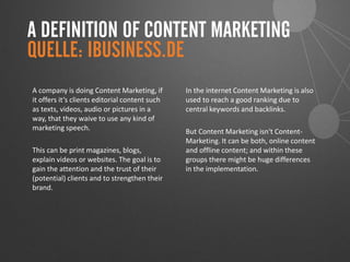 A DEFINITION OF CONTENT MARKETING
A company is doing Content Marketing, if
it offers it‘s clients editorial content such
as texts, videos, audio or pictures in a
way, that they waive to use any kind of
marketing speech.
This can be print magazines, blogs,
explain videos or websites. The goal is to
gain the attention and the trust of their
(potential) clients and to strengthen their
brand.
In the internet Content Marketing is also
used to reach a good ranking due to
central keywords and backlinks.
But Content Marketing isn‘t Content-
Marketing. It can be both, online content
and offline content; and within these
groups there might be huge differences
in the implementation.
QUELLE: IBUSINESS.DE
 