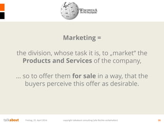 Freitag, 25. April 2014 copyright talkabout consulting (alle Rechte vorbehalten) 26
Marketing =
the division, whose task it is, to „market“ the
Products and Services of the company,
… so to offer them for sale in a way, that the
buyers perceive this offer as desirable.
 
