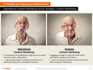 Operational
Content Marketing
• The production and publishing of single pieces of content
like texts, videos, audio, games…
• … with the goal to gain the attention and the trust of
(potential) clients and to strengthen the brand
It follows an important distinction:
Strategic
Content Marketing
• A long term strategy to satisfy the needs and/or
expectations regards to information…
• … to not not only gain attention and the trust but to
build a long term relationship
Operational Content Marketing versus Strategic Content Markteting
Freitag, 25. April 2014 copyright talkabout consulting (alle Rechte vorbehalten) 31
 