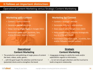 It follows an important distinction:
Operational Content Marketing versus Strategic Content Markteting
Freitag, 25. April 2014 copyright talkabout consulting (alle Rechte vorbehalten) 32
Marketing with Content
• Content = tactical element
• Generates partial attention
• Helps ranking single Topics in Google (SEO)
• Generated quick leads, backlinks, fans
and/or follower (quality unclear)
Marketing for Content
• Content = strategic element
• Generates long term relationships
• Does exactly what Google loves (SEO)
• Helps positioning a company strategically
e.g. as a thought leader
• Generated sustainably leads, backlinks, fans
and/or follower (quality unclear)
Operational
Content Marketing
• The production and publishing of single pieces of content
like texts, videos, audio, games…
• … with the goal to gain the attention and the trust of
(potential) clients and to strengthen the brand
Strategic
Content Marketing
• A long term strategy to satisfy the needs and/or
expectations regards to information…
• … to not not only gain attention and the trust but to
build a long term relationship
 