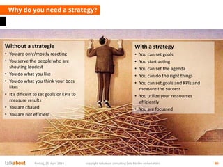 Why do you need a strategy?
Freitag, 25. April 2014 copyright talkabout consulting (alle Rechte vorbehalten) 80
Without a strategie
• You are only/mostly reacting
• You serve the people who are
shouting loudest
• You do what you like
• You do what you think your boss
likes
• It‘s dificuilt to set goals or KPIs to
measure results
• You are chased
• You are not efficient
With a strategy
• You can set goals
• You start acting
• You can set the agenda
• You can do the right things
• You can set goals and KPIs and
measure the success
• You utilize your ressources
efficiently
• You are focussed
 