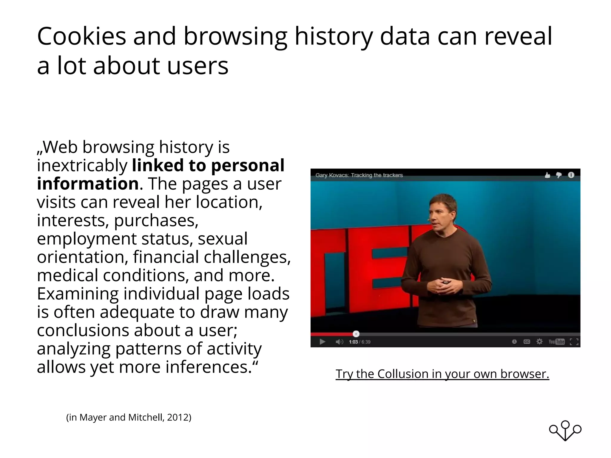 Cookies and browsing history data can reveal
a lot about users
„Web browsing history is
inextricably linked to personal
information. The pages a user
visits can reveal her location,
interests, purchases,
employment status, sexual
orientation, ﬁnancial challenges,
medical conditions, and more.
Examining individual page loads
is often adequate to draw many
conclusions about a user;
analyzing patterns of activity
allows yet more inferences.“
(in Mayer and Mitchell, 2012)
Try the Collusion in your own browser.
 