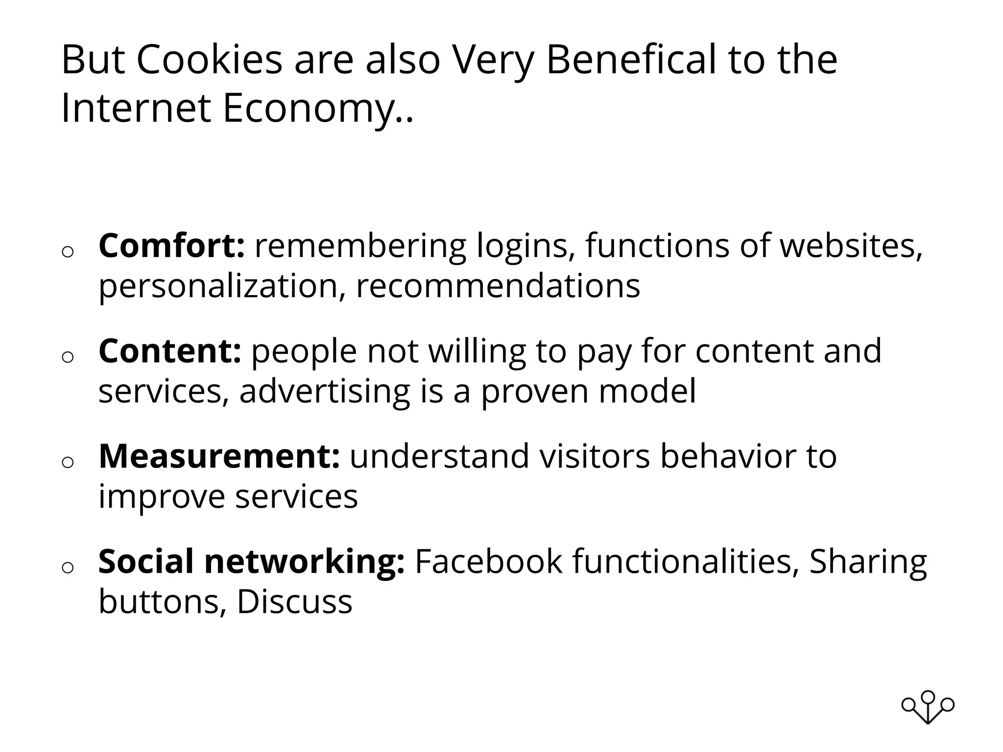 But Cookies are also Very Benefical to the
Internet Economy..
o Comfort: remembering logins, functions of websites,
personalization, recommendations
o Content: people not willing to pay for content and
services, advertising is a proven model
o Measurement: understand visitors behavior to
improve services
o Social networking: Facebook functionalities, Sharing
buttons, Discuss
 