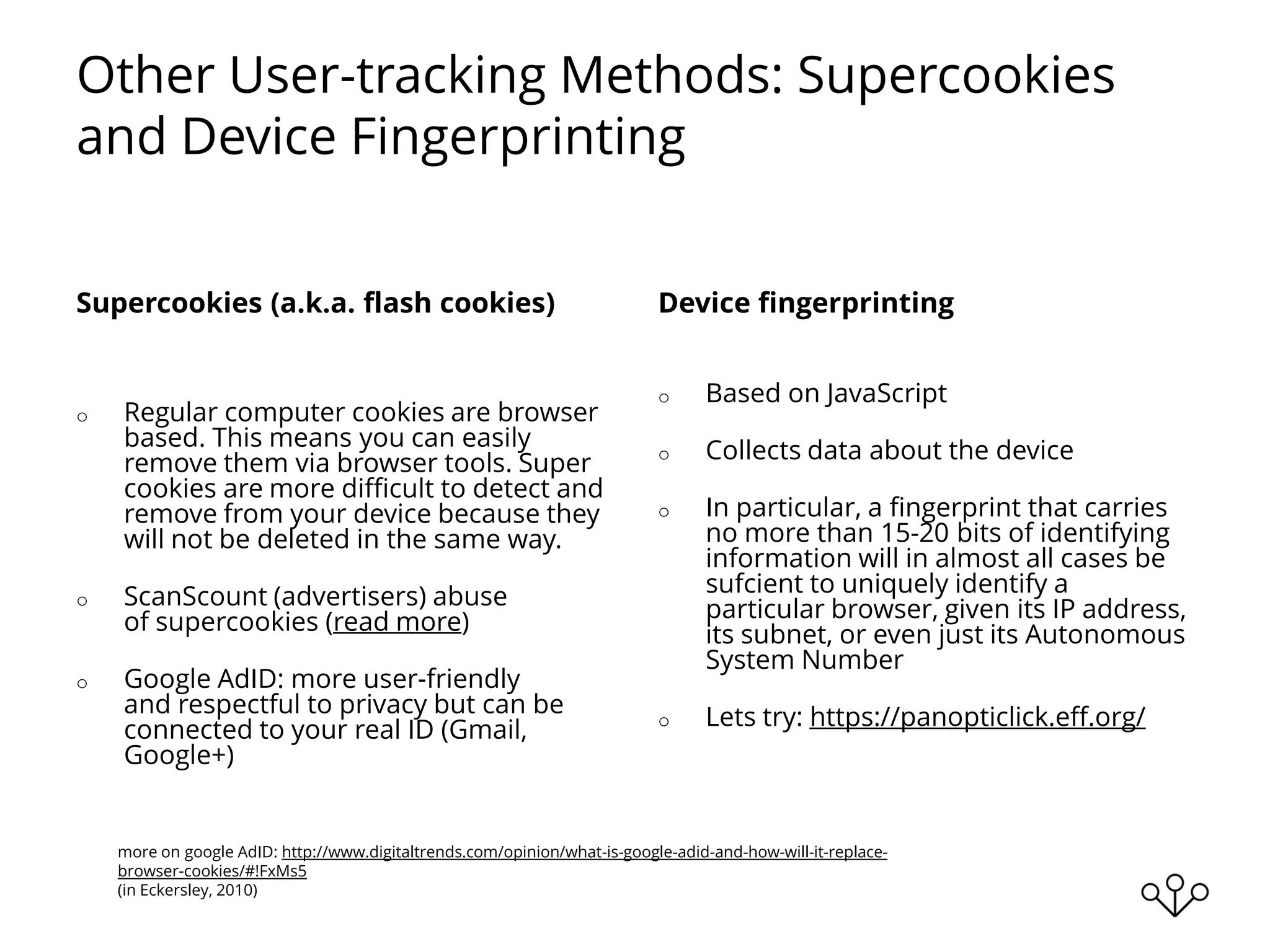 Other User-tracking Methods: Supercookies
and Device Fingerprinting
Supercookies (a.k.a. flash cookies)
o Regular computer cookies are browser
based. This means you can easily
remove them via browser tools. Super
cookies are more difficult to detect and
remove from your device because they
will not be deleted in the same way.
o ScanScount (advertisers) abuse
of supercookies (read more)
o Google AdID: more user-friendly
and respectful to privacy but can be
connected to your real ID (Gmail,
Google+)
Device fingerprinting
o Based on JavaScript
o Collects data about the device
o In particular, a fingerprint that carries
no more than 15-20 bits of identifying
information will in almost all cases be
sufcient to uniquely identify a
particular browser, given its IP address,
its subnet, or even just its Autonomous
System Number
o Lets try: https://panopticlick.eff.org/
more on google AdID: http://www.digitaltrends.com/opinion/what-is-google-adid-and-how-will-it-replace-
browser-cookies/#!FxMs5
(in Eckersley, 2010)
 