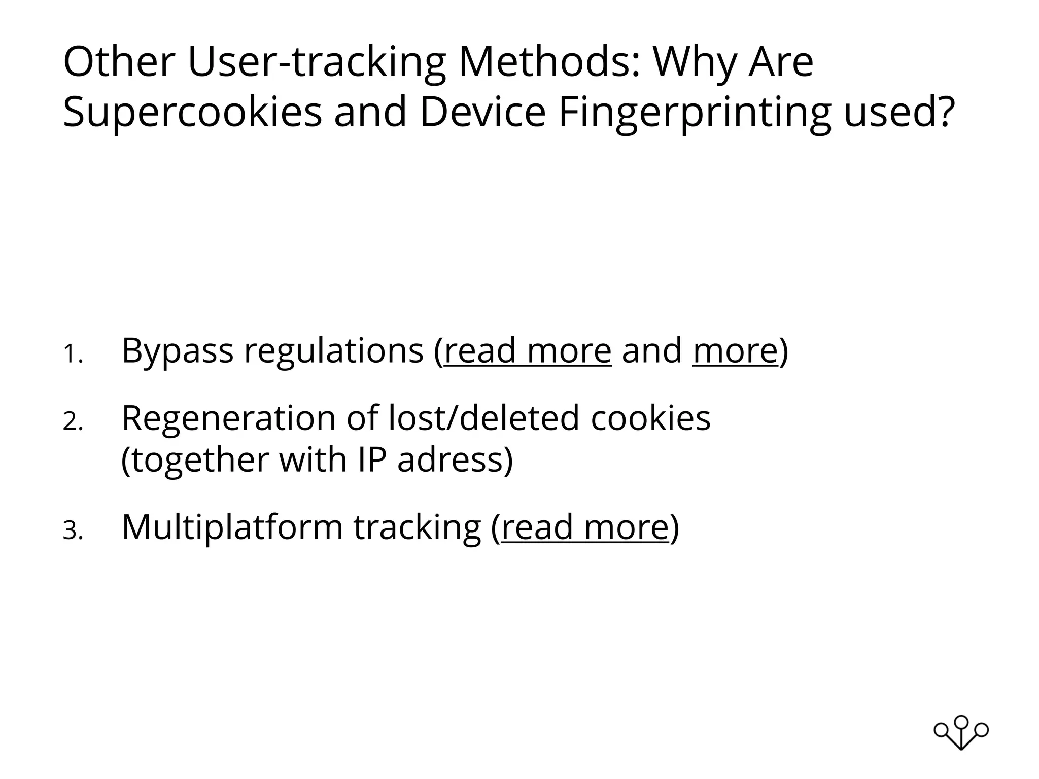 Other User-tracking Methods: Why Are
Supercookies and Device Fingerprinting used?
1. Bypass regulations (read more and more)
2. Regeneration of lost/deleted cookies
(together with IP adress)
3. Multiplatform tracking (read more)
 