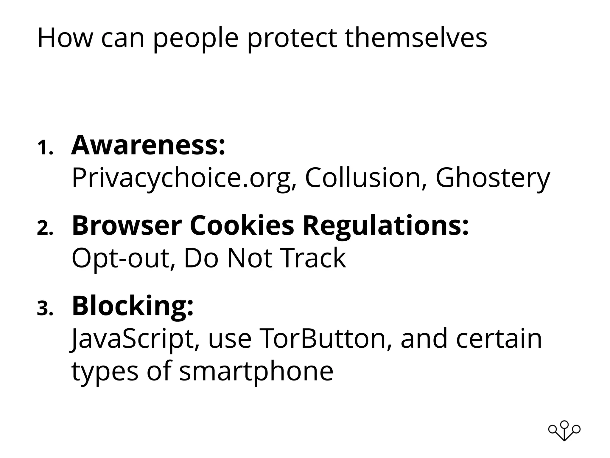 How can people protect themselves
1. Awareness:
Privacychoice.org, Collusion, Ghostery
2. Browser Cookies Regulations:
Opt-out, Do Not Track
3. Blocking:
JavaScript, use TorButton, and certain
types of smartphone
 