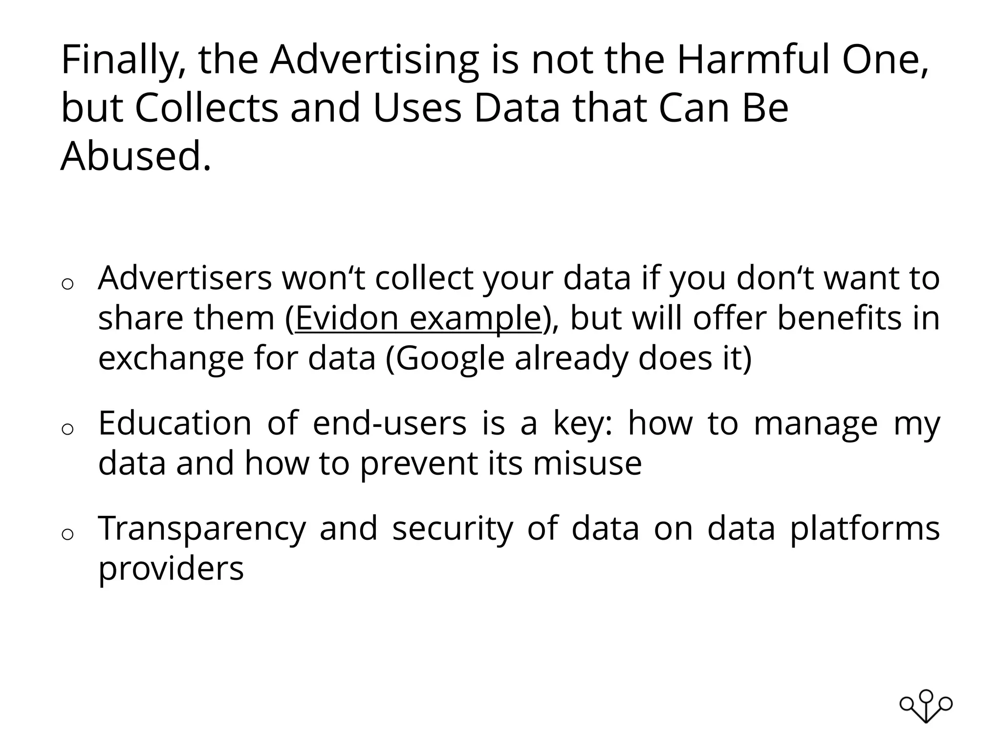 Finally, the Advertising is not the Harmful One,
but Collects and Uses Data that Can Be
Abused.
o Advertisers won‘t collect your data if you don‘t want to
share them (Evidon example), but will offer benefits in
exchange for data (Google already does it)
o Education of end-users is a key: how to manage my
data and how to prevent its misuse
o Transparency and security of data on data platforms
providers
 