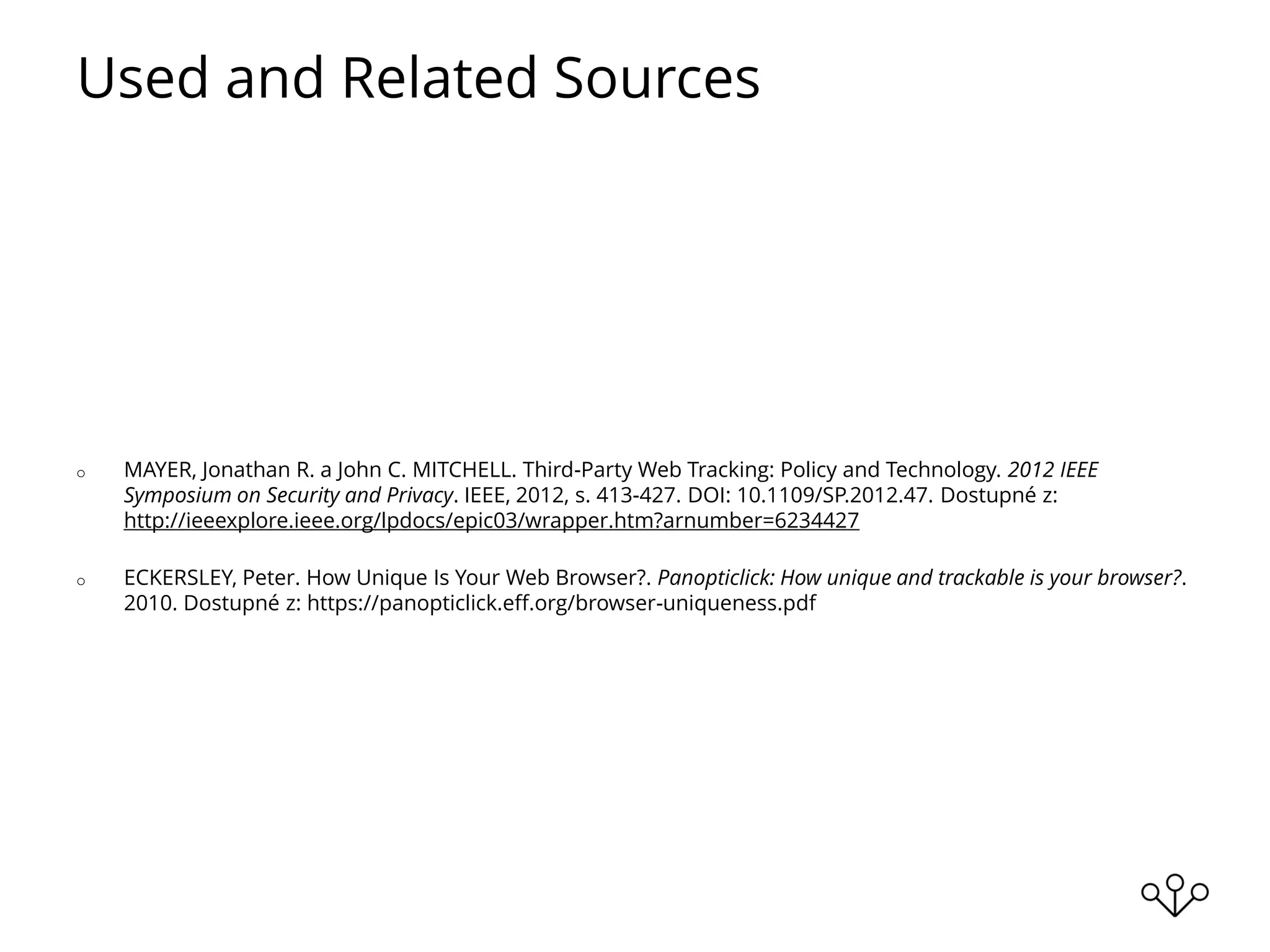 Used and Related Sources
o MAYER, Jonathan R. a John C. MITCHELL. Third-Party Web Tracking: Policy and Technology. 2012 IEEE
Symposium on Security and Privacy. IEEE, 2012, s. 413-427. DOI: 10.1109/SP.2012.47. Dostupné z:
http://ieeexplore.ieee.org/lpdocs/epic03/wrapper.htm?arnumber=6234427
o ECKERSLEY, Peter. How Unique Is Your Web Browser?. Panopticlick: How unique and trackable is your browser?.
2010. Dostupné z: https://panopticlick.eff.org/browser-uniqueness.pdf
 