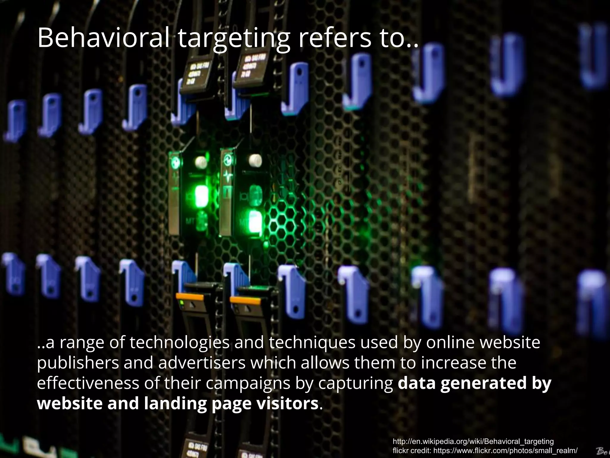 Behavioral targeting refers to..
..a range of technologies and techniques used by online website
publishers and advertisers which allows them to increase the
effectiveness of their campaigns by capturing data generated by
website and landing page visitors.
http://en.wikipedia.org/wiki/Behavioral_targeting
flickr credit: https://www.flickr.com/photos/small_realm/
 