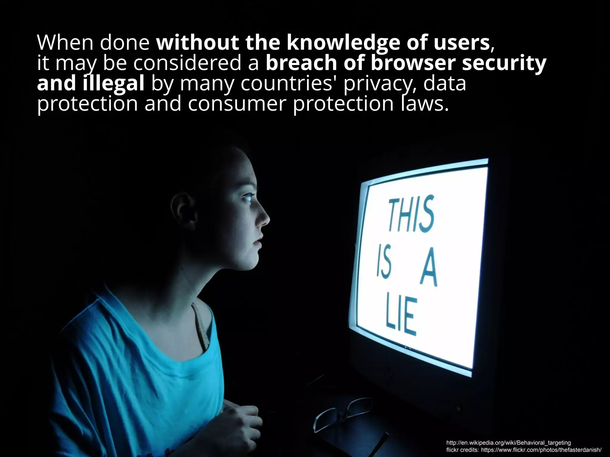 When done without the knowledge of users,
it may be considered a breach of browser security
and illegal by many countries' privacy, data
protection and consumer protection laws.
http://en.wikipedia.org/wiki/Behavioral_targeting
flickr credits: https://www.flickr.com/photos/thefasterdanish/
 