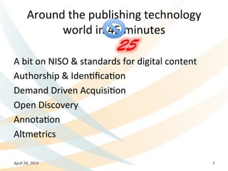 Around	
  the	
  publishing	
  technology	
  	
  
world	
  in	
  45	
  minutes	
  
A	
  bit	
  on	
  NISO	
  &	
  standards	
  for	
  digital	
  content	
  
Authorship	
  &	
  Iden>ﬁca>on	
  
Demand	
  Driven	
  Acquisi>on	
  
Open	
  Discovery	
  
Annota>on	
  
Altmetrics	
  
April 24, 2014 1
25
 