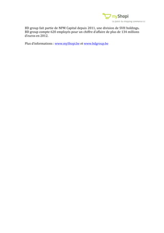  	
  	
  	
  	
  	
  	
  	
  	
  	
  	
  	
  	
  	
  	
  	
  	
  	
  	
  	
  	
   	
   	
  	
  	
  	
  	
  	
  	
  	
  	
  	
  	
  	
  	
   	
  
BD	
  group	
  fait	
  partie	
  de	
  NPM	
  Capital	
  depuis	
  2011,	
  une	
  division	
  de	
  SVH	
  holdings.	
  
BD	
  group	
  compte	
  620	
  employés	
  pour	
  un	
  chiffre	
  d’affaire	
  de	
  plus	
  de	
  134	
  millions	
  
d’euros	
  en	
  2012.	
  
	
  
Plus	
  d’informations	
  :	
  www.myShopi.be	
  et	
  www.bdgroup.be	
  
	
  
 