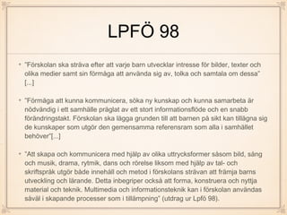 LPFÖ 98
”Förskolan ska sträva efter att varje barn utvecklar intresse för bilder, texter och
olika medier samt sin förmåga att använda sig av, tolka och samtala om dessa”
[...]
”Förmåga att kunna kommunicera, söka ny kunskap och kunna samarbeta är
nödvändig i ett samhälle präglat av ett stort informationsflöde och en snabb
förändringstakt. Förskolan ska lägga grunden till att barnen på sikt kan tillägna sig
de kunskaper som utgör den gemensamma referensram som alla i samhället
behöver”[...]
”Att skapa och kommunicera med hjälp av olika uttrycksformer såsom bild, sång
och musik, drama, rytmik, dans och rörelse liksom med hjälp av tal- och
skriftspråk utgör både innehåll och metod i förskolans strävan att främja barns
utveckling och lärande. Detta inbegriper också att forma, konstruera och nyttja
material och teknik. Multimedia och informationsteknik kan i förskolan användas
såväl i skapande processer som i tillämpning” (utdrag ur Lpfö 98).
 