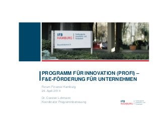 Forum Finance Hamburg
24. April 2014
Dr. Carsten Lohmann
Koordinator Programmbetreuung
PROGRAMM FÜR INNOVATION (PROFI) –
F&E-FÖRDERUNG FÜR UNTERNEHMEN
 