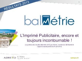 1
L’Imprimé Publicitaire, encore et
toujours incontournable !
La synthèse des résultats Balmétrie 2013, par Adrexo, membre du GIE Balmétrie
(rapport complet publiés le 24 avril 2014)
 