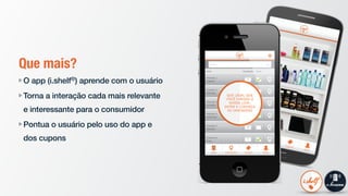 Que mais?
O app (i.shelf®) aprende com o usuário
Torna a interação cada mais relevante
e interessante para o consumidor
Pontua o usuário pelo uso do app e
dos cupons
 