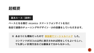 基本ルール（抜粋）
ベースとなる現行 niconico スマートフォンサイトを元に
各自で速度のチューニングやデザイン・UIの改善をしていただきます。
※ あまりにも曖昧だったので 参加者でソーシャルハック した。
コンテンツが2Click以内に表示されれば何をしてもよいらしい。
でも詳しい計測方法などは最後まで分からなかった。
 