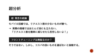 再測定 (Opera20) 速度1位 速度2位 速度3位 速度4位 速度5位
リクエスト回数 0回 1回 2回 11回 16回
ダウンロード容量 0KB 0.7KB 12.8KB 170KB 119KB
DOM要素数 594 2 31 158 345
DOMContent
Loadedイベント
0.2417 ??? 0.1103 0.2467 0.2220
Loadイベント 0.2440 ??? 0.1503 0.2587 0.2627
自動ページ遷移 無し 有り 有り 無し 無し
測定方法
Win8.1/Opera20.0/VDSLにて、各5回計測。
初回のみキャッシュなし。最速と最遅を除く3回の平均を記載。
公式の測定方法が
よくわからない。
仕方がないので、
自分でも測定して
結果を比べてみた。
結果を分析する
 
