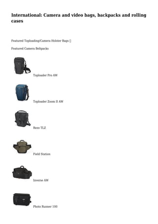 International: Camera and video bags, backpacks and rolling
cases
Featured Toploading/Camera Holster Bags 
Featured Camera Beltpacks
Toploader Pro AW
Toploader Zoom II AW
Rezo TLZ
Field Station
Inverse AW
Photo Runner 100
 