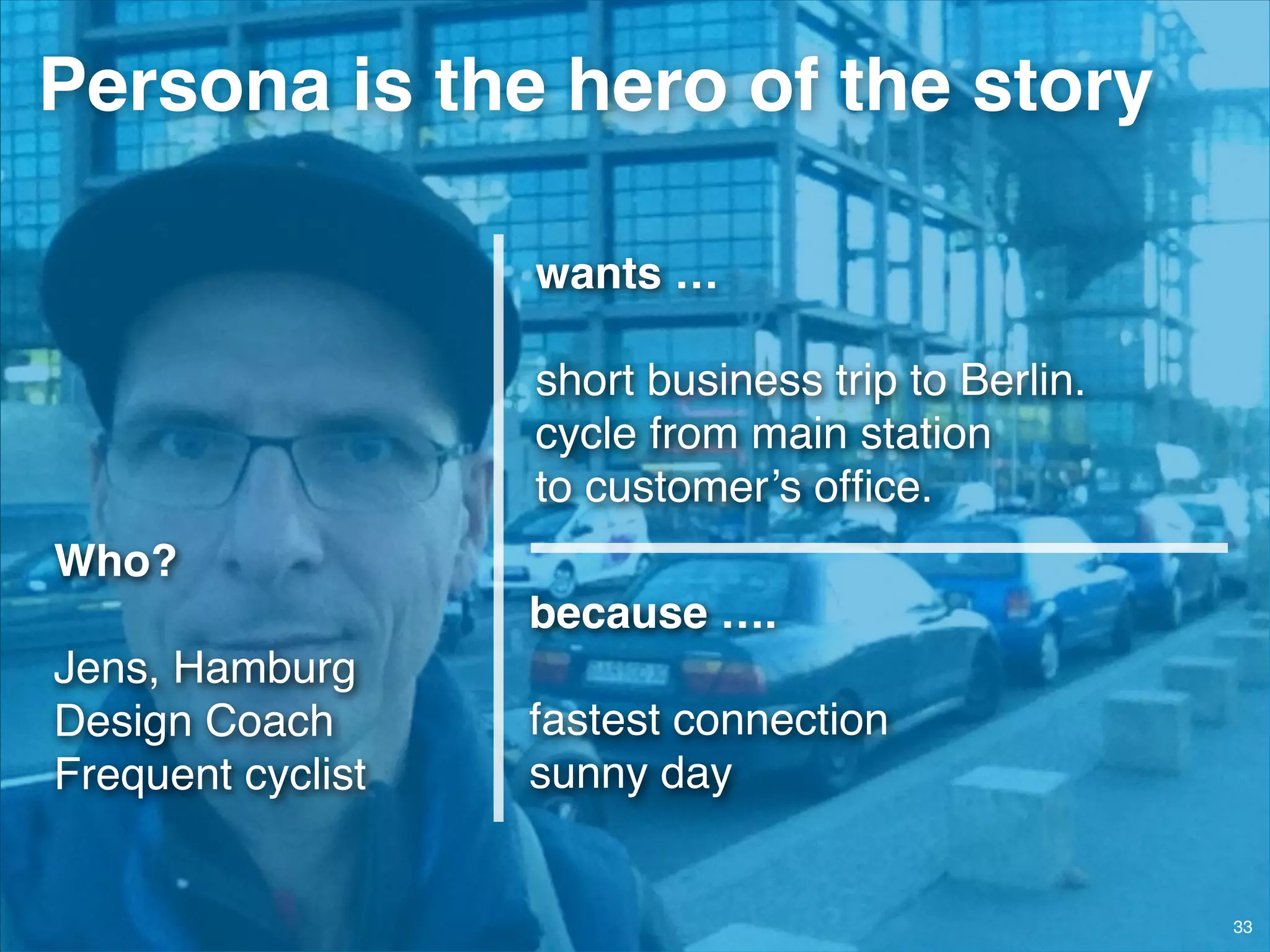© JensOttoLange.de© JensOttoLange.de 33
Persona is the hero of the story
wants …!
!
short business trip to Berlin.!
cycle from main station  
to customer’s ofﬁce.
because ….!
!
fastest connection!
sunny day
Who? 
Jens, Hamburg!
Design Coach!
Frequent cyclist
 