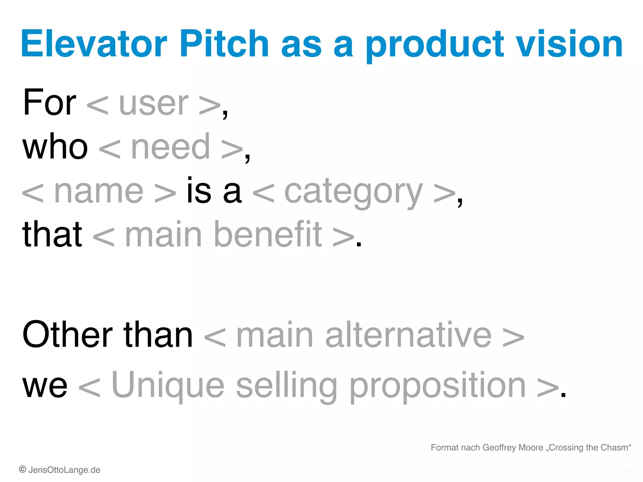 © JensOttoLange.de© JensOttoLange.de
Elevator Pitch as a product vision
82
For < user >,  
who < need >,  
< name > is a < category >,  
that < main beneﬁt >.!
!
Other than < main alternative >!
we < Unique selling proposition >.
82
Format nach Geoffrey Moore „Crossing the Chasm“
 