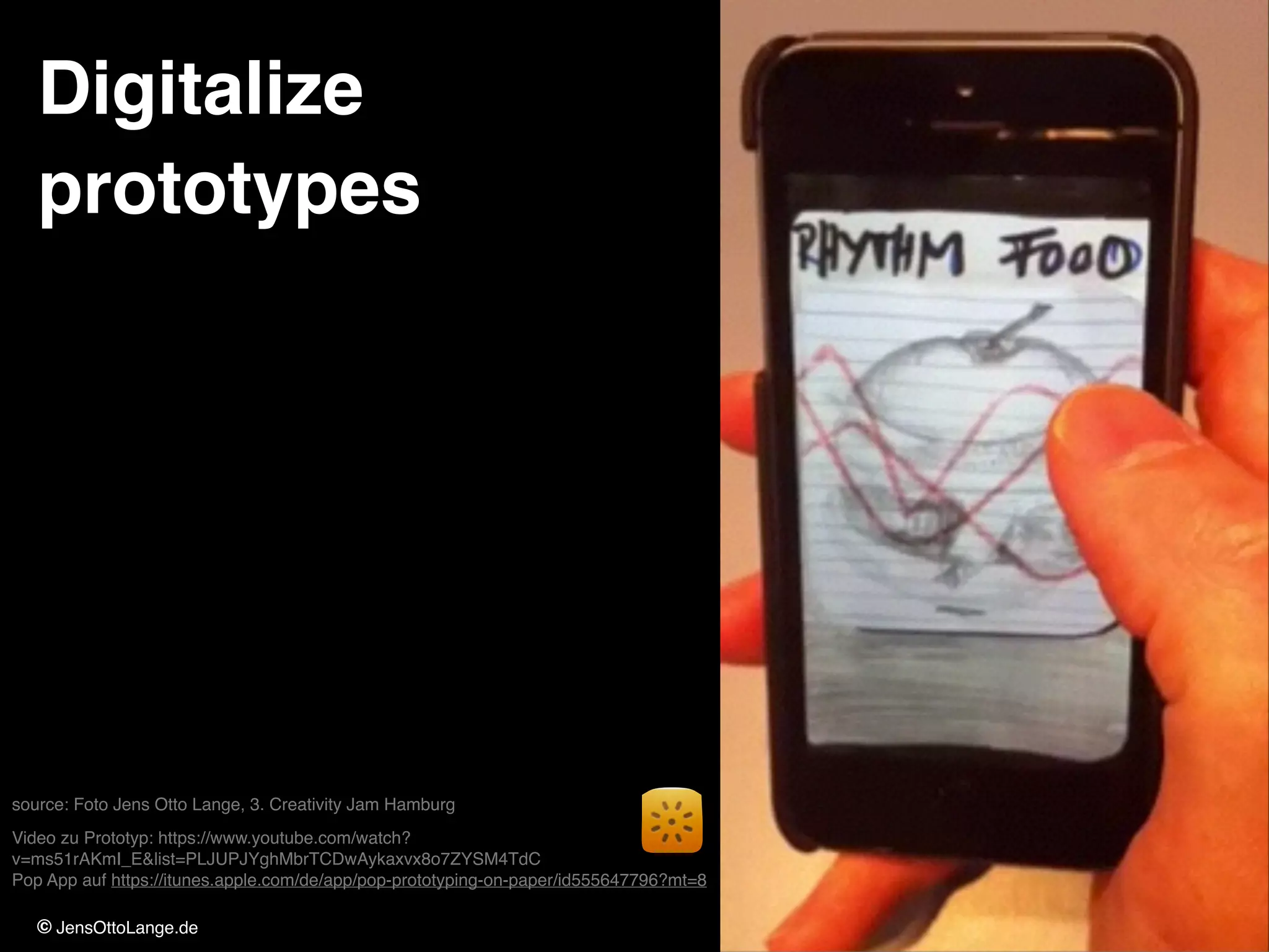 © JensOttoLange.de 84
Digitalize !
prototypes
source: Foto Jens Otto Lange, 3. Creativity Jam Hamburg!
Video zu Prototyp: https://www.youtube.com/watch?
v=ms51rAKmI_E&list=PLJUPJYghMbrTCDwAykaxvx8o7ZYSM4TdC 
Pop App auf https://itunes.apple.com/de/app/pop-prototyping-on-paper/id555647796?mt=8
 
