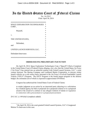 In the United States Court of Federal Claims
No. 14-354 C
Filed: April 30, 2014
***************************************
SPACE EXPLORATION TECHNOLOGIES *
CORP., *
*
Plaintiff, *
*
v. *
*
THE UNITED STATES, *
*
Defendant, *
and *
*
UNITED LAUNCH SERVICES, LLC, *
*
Defendant-Intervenor. *
*
***************************************
ORDER ISSUING PRELIMINARY INJUNCTION
On April 28, 2014, Space Exploration Technologies Corp. (“SpaceX”) filed a Complaint
in the United States Court of Federal Claims alleging, inter alia, that the United States Air Force
(“Air Force”) has entered into an unlawful contract with United Launch Systems, LLC,1
a joint
venture between The Boeing Company and Lockheed Martin Corporation, to procure rocket
launch vehicles on a sole source basis, pursuant to the Air Force’s Evolved Expendable Launch
Vehicle (“EELV”) Program. The EELV Program is the fourth largest program in the defense
budget, the estimated cost of which is expected to approximate $70 billion.
Congress has authorized the United States Court of Federal Claims:
to render judgment on an action by an interested party objecting to a solicitation
by a Federal agency for bids or proposals for a proposed contract or to a proposed
award or the award of a contract or any alleged violation of statute or regulation
in connection with a procurement or a proposed procurement.
28 U.S.C. § 1491(b)(1) (emphasis added).
1
On April 30, 2014, the court granted United Launch Systems, LLC’s Unopposed
Motion To Intervene in this case.
Case 1:14-cv-00354-SGB Document 10 Filed 04/30/14 Page 1 of 3
 