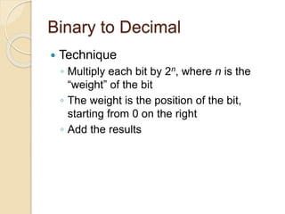 Binary to Decimal
 Technique
◦ Multiply each bit by 2n, where n is the
“weight” of the bit
◦ The weight is the position of the bit,
starting from 0 on the right
◦ Add the results
 