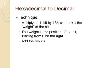 Hexadecimal to Decimal
 Technique
◦ Multiply each bit by 16n, where n is the
“weight” of the bit
◦ The weight is the position of the bit,
starting from 0 on the right
◦ Add the results
 