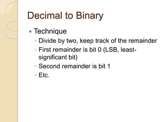 Decimal to Binary
 Technique
◦ Divide by two, keep track of the remainder
◦ First remainder is bit 0 (LSB, least-
significant bit)
◦ Second remainder is bit 1
◦ Etc.
 