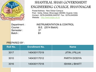 SHANTILAL SHAH GOVERNMENT
ENGINEERING COLLEGE, BHAVNAGAR
Postal Address : New Sidsar Campus
Post : Vartej, Sidsar, Bhavnagar-364060, Gujarat, India
Contact : 0278-2445509,2445767 Fax : 0278-2445509
Website: http://www.ssgec.ac.in/
Roll No. Enrollment No. Name
3017 140430117019 JITIN J PILLAI
3010 140430117012 PARTH DODIYA
3016 140430117018 ISHAN J BHATT
Department : INSTRUMENTATION & CONTROL
Course : B.E. (2014 Batch)
Semester : 3rd
Batch : B1
PREPARED BY :
 