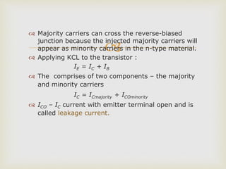 
 Majority carriers can cross the reverse-biased
junction because the injected majority carriers will
appear as minority carriers in the n-type material.
 Applying KCL to the transistor :
IE = IC + IB
 The comprises of two components – the majority
and minority carriers
IC = ICmajority + ICOminority
 ICO – IC current with emitter terminal open and is
called leakage current.
 