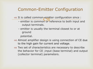  It is called common-emitter configuration since :
- emitter is common or reference to both input and
output terminals.
- emitter is usually the terminal closest to or at
ground
potential.
 Almost amplifier design is using connection of CE due
to the high gain for current and voltage.
 Two set of characteristics are necessary to describe
the behavior for CE ;input (base terminal) and output
(collector terminal) parameters.
Common-Emitter Configuration
 