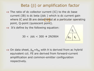 
 The ratio of dc collector current (IC) to the dc base
current (IB) is dc beta (dc ) which is dc current gain
where IC and IB are determined at a particular operating
point, Q-point (quiescent point).
 It’s define by the following equation:
30 < dc < 300  2N3904
 On data sheet, dc=hFE with h is derived from ac hybrid
equivalent cct. FE are derived from forward-current
amplification and common-emitter configuration
respectively.
Beta () or amplification factor
 