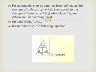 
 For ac conditions an ac beta has been defined as the
changes of collector current (IC) compared to the
changes of base current (IB) where IC and IB are
determined at operating point.
 On data sheet, ac=hfe
 It can defined by the following equation:
 