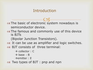  The basic of electronic system nowadays is
semiconductor device.
 The famous and commonly use of this device
is BJTs
(Bipolar Junction Transistors).
 It can be use as amplifier and logic switches.
 BJT consists of three terminal:
 collector : C
 base : B
emitter : E
 Two types of BJT : pnp and npn
Introduction
 