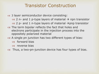 Transistor Construction
 3 layer semiconductor device consisting:
 2 n- and 1 p-type layers of material  npn transistor
 2 p- and 1 n-type layers of material pnp transistor
 The term bipolar reflects the fact that holes and
electrons participate in the injection process into the
oppositely polarized material
 A single pn junction has two different types of bias:
 forward bias
 reverse bias
 Thus, a two-pn-junction device has four types of bias.
 