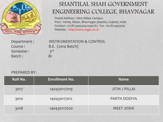 SHANTILAL SHAH GOVERNMENT
ENGINEERING COLLEGE, BHAVNAGAR
Postal Address : New Sidsar Campus
Post : Vartej, Sidsar, Bhavnagar-364060, Gujarat, India
Contact : 0278-2445509,2445767 Fax : 0278-2445509
Website: http://www.ssgec.ac.in/
Roll No. Enrollment No. Name
3017 140430117019 JITIN J PILLAI
3010 140430117012 PARTH DODIYA
3018 140430117020 MEET JOSHI
Department : INSTRUMENTATION & CONTROL
Course : B.E. (2014 Batch)
Semester : 3rd
Batch : B1
PREPARED BY :
 