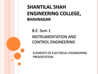 SHANTILAL SHAHSHANTILAL SHAH
ENGINEERING COLLEGE,ENGINEERING COLLEGE,
BHAVNAGARBHAVNAGAR
B.E. Sem 1B.E. Sem 1
INSTRUMENTATION ANDINSTRUMENTATION AND
CONTROL ENGINEERINGCONTROL ENGINEERING
ELEMENTS OF ELECTRICAL ENGINEERINGELEMENTS OF ELECTRICAL ENGINEERING
PRESENTATIONPRESENTATION
 