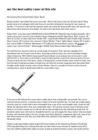 see the best safety razor at this site
Discovering The Greatest Safety Razor Stand
Being a barber I get asked this query every day. What is the finest razor for the best shave? Many
people seem to be unhappy with what they are currently utilizing for shaving for one reason or
another. I'd venture to say that the majority males are using the name model razor that options any
where from three blades to five blades. So what is the downside with these razors?
Parker 99R - Long Deal with TREMENDOUS HEAVYWEIGHT Butterfly Open Double Butterfly, DE 4
inches; three.four ounces $ 4.four Merkur Heavy Obligation Double Edge Razor #34C 3-piece, DE
three.25 inches; 4 ounces $$ four.6 Parker 96R - Long Handle Butterfly Open Double Edge Security
Razor 3-piece, DE 4 inches; four ounces $ 4.three Merkur "Futur" Safety Razor 2-piece DE 4 inches;
four ounces $$$$ 4.4 Merkur Mannequin 178 Traditional Security Razor 2-piece, DE go here 3.2
inches; four ounces $$ four.7 Edwin Jagger De86bl Fake Ebony Double Edge Safety Razor
Yow will discover security razors in a wide range of locations. First, ask your grandpa if he
nonetheless has his Chances are he does. If gramps would not have one, strive checking vintage
shops I found my 1966 Gillette Superspeed Security Razor in an antique store in Vermont. I only
paid $10 for it. If you have no luck there, cease by eBay and do a search for security razors You are
certain to seek out just a few there. Lastly, if shopping for a used security razor would not fancy you,
you'll be able to always purchase a brand new one from the several companies that also make them.
A highly really useful security razor is from Merkur. They've a number of sorts to select from at
varying prices. Look to spend about $40 for a new safety razor.
If you are on the lookout for a more basic model shave than a disposable can provide, but you've
concerns about security, a security razor is likely to be your greatest bet. You may get a high quality
security razor for a value that's more reasonable than a top of the road straight razor, however still
obtain the identical ultra close and comfortable shave. The precise security razor could have good
balance, be comfy to make use of and will deliver that straight from the barbershop really feel. An
excellent safety razor will even be straightforward to use and supply the clean reduce look you might
be after with minimal chance for cuts, scrapes and nicks. Based on components like cost, ease of use
and effectiveness we now have put collectively this checklist of the highest 5 safety razors
obtainable today.
Gillette make improbable double edged (DE) razor blades at the Petersburg Products Worldwide
(PPI) manufacturing unit in Russia that they (or their dad or mum Procter & Gamble) sixty five%
own. But Gillette additionally make two lines of patent protected system razors, the Guard and the
 