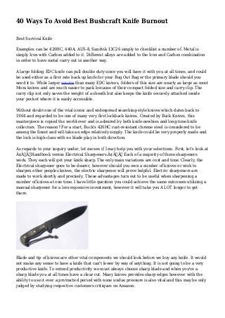 40 Ways To Avoid Best Bushcraft Knife Burnout
Best Survival Knife
Examples can be 420HC, 440A, AUS-8, Sandvik 13C26 simply to checklist a number of. Metal is
simply Iron with Carbon added to it. Different alloys are added to the Iron and Carbon combination
in order to have metal carry out in another way.
A large folding EDC knife can pull double duty since you will have it with you at all times, and could
be used either as a first rate back up knife for your Bug Out Bag or the primary blade should you
need it to. While larger source than many EDC knives, folders of this size are nearly as large as most
Mora knives and are much easier to pack because of their compact folded size and carry clip. The
carry clip not only saves the weight of a sheath but also keeps the knife securely attached inside
your pocket where it is easily accessible.
Without doubt one of the vital iconic and widespread searching-style knives which dates back to
1964 and regarded to be one of many very first lockback knives. Created by Buck Knives, this
masterpiece is copied the world-over and is admired by both knife-newbies and long-time knife
collectors. The reason? For a start, Buck's 420HC rust-resistant chrome steel is considered to be
among the finest and will take an edge relatively simply. The knife could be very properly made and
the lock is high-class with no blade play in both direction.
As regards to your inquiry under, let me see if I may help you with your selections. First, let's look at
Ã¢Â€ÂœHandbook versus Electrical Sharpeners.Ã¢Â€Â Each of a majority of these sharpeners
work. They each will get your knife sharp. The only main variations are cost and time. Clearly, the
Electrical sharpener goes to be dearer, however should you own a number of knives or wish to
sharpen other peoples knives, the electric sharpener will prove helpful. Electric sharpeners are
made to work shortly and precisely. These advantages turn out to be useful when sharpening a
number of knives at one time. I have little question you could achieve the same outcomes utilizing a
manual sharpener for a less expensive investment, however it will take you A LOT longer to get
there.
Blade and tip of knives are other vital components we should look before we buy any knife. It would
not make any sense to have a knife that can't lower by way of anything; It is not going to be a very
productive knife. To extend productivity we must always choose sharp blade and when you've a
sharp blade you at all times have a clear cut. Many knives provides sharp edges however with the
ability to use it over a protracted period with none undue pressure is also vital and this may be only
judged by studying respective customers critiques on Amazon.
 