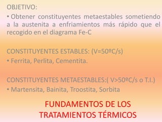 FUNDAMENTOS DE LOS
TRATAMIENTOS TÉRMICOS
OBJETIVO:
• Obtener constituyentes metaestables sometiendo
a la austenita a enfriamientos más rápido que el
recogido en el diagrama Fe-C
CONSTITUYENTES ESTABLES: (V=50ºC/s)
• Ferrita, Perlita, Cementita.
CONSTITUYENTES METAESTABLES:( V>50ºC/s o T.I.)
• Martensita, Bainita, Troostita, Sorbita
 