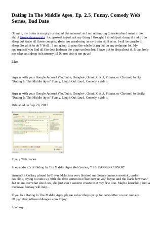 Dating In The Middle Ages, Ep. 2.5, Funny, Comedy Web
Series, Bad Date
Oh man, my brain is simply burning at the moment as I am attemping to understand some more
about free webcam girls. I suppose it is just not my thing. I thought I should just dump it and go to
sleep but since all these complex ideas are wandering in my brain right now, I will be unable to
sleep. So what to do?! Well... I am going to pour the whole thing out on my webpage lol. My
apologies if you find all the details down the page useless but I have got to blog about it. It can help
me relax and sleep in harmony lol Do not detest me guys!
Like
Sign in with your Google Account (YouTube, Google+, Gmail, Orkut, Picasa, or Chrome) to like
"Dating In The Middle Ages" Funny, Laugh Out Loud, Comedy's video.
Sign in with your Google Account (YouTube, Google+, Gmail, Orkut, Picasa, or Chrome) to dislike
"Dating In The Middle Ages" Funny, Laugh Out Loud, Comedy's video.
Published on Sep 26, 2013
Funny Web Series
In episode 2.5 of Dating In The Middle Ages Web Series, "THE BARREN CURSOR"
Samantha Collins, played by Devin Mills, is a very blocked medieval romance novelist, under
deadline, trying to come up with the first sentence of her new novel,"Rayne and the Dark Bowman."
But no matter what she does, she just can't seem to create that vey first line. Maybe launching into a
medieval fantasy will help...
If you like Dating In The Middle Ages, please subscribe/sign up for newsletter on our website.
http://datinginthemiddleages.com Enjoy!
Loading...
 