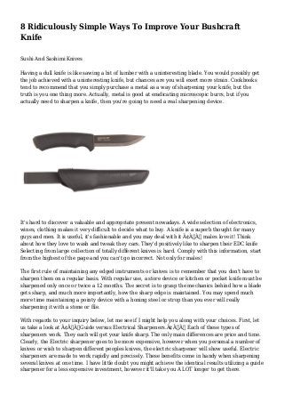 8 Ridiculously Simple Ways To Improve Your Bushcraft
Knife
Sushi And Sashimi Knives
Having a dull knife is like sawing a bit of lumber with a uninteresting blade. You would possibly get
the job achieved with a uninteresting knife, but chances are you will exert more strain. Cookbooks
tend to recommend that you simply purchase a metal as a way of sharpening your knife, but the
truth is you one thing more. Actually, metal is good at eradicating microscopic burrs, but if you
actually need to sharpen a knife, then you're going to need a real sharpening device.
It's hard to discover a valuable and appropriate present nowadays. A wide selection of electronics,
wines, clothing makes it very difficult to decide what to buy. A knife is a superb thought for many
guys and men. It is useful, it's fashionable and you may deal with it Ã¢Â€Â“ males love it! Think
about how they love to wash and tweak they cars. They'd positively like to sharpen their EDC knife
Selecting from large collection of totally different knives is hard. Comply with this information, start
from the highest of the page and you can't go incorrect. Not only for males!
The first rule of maintaining any edged instruments or knives is to remember that you don't have to
sharpen them on a regular basis. With regular use, a store device or kitchen or pocket knife must be
sharpened only once or twice a 12 months. The secret is to grasp the mechanics behind how a blade
gets sharp, and much more importantly, how the sharp edge is maintained. You may spend much
more time maintaining a pointy device with a honing steel or strop than you ever will really
sharpening it with a stone or file.
With regards to your inquiry below, let me see if I might help you along with your choices. First, let
us take a look at Ã¢Â€ÂœGuide versus Electrical Sharpeners.Ã¢Â€Â Each of these types of
sharpeners work. They each will get your knife sharp. The only main differences are price and time.
Clearly, the Electric sharpener goes to be more expensive, however when you personal a number of
knives or wish to sharpen different peoples knives, the electric sharpener will show useful. Electric
sharpeners are made to work rapidly and precisely. These benefits come in handy when sharpening
several knives at one time. I have little doubt you might achieve the identical results utilizing a guide
sharpener for a less expensive investment, however it'll take you A LOT longer to get there.
 