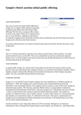 Google's Dutch auction initial public offering.
CASE DESCRIPTION
This case concerns the Initial Public Offering of
Google, Inc. in August 2004. Instead of using the
traditional best-efforts style IPO (Initial Public
Offering) The first time a company offers shares
of stock to the public. While not a computer term
per se, many founders, employees and insiders
of computer companies have found this acronym more exciting than any tech term they ever heard. ,
Google used a Dutch Auction Dutch Auction
An auction where the price on an item is lowered until it gets its first bid, and then the item is sold
at that price.
Notes:
The U.S. Treasury (and other countries) uses a Dutch auction when it sells securities. Â to allow
small investors to buy in on the IPO. This case is intended to be used in an advanced corporate
finance class. It can be taught in two hours of class time and should take about two to three hours of
outside preparation by the students.
CASE SYNOPSIS
In August 2004, Google, Inc. took its firm's stock public for the first time using a Dutch auction
process. This case study details the company's history as an Internet search engine company. Then it
explains Google's initial public offering and the market environment in which Google was going
public. The case concludes with questions for discussion.
COMPANY HISTORY
Google, Inc. is an Internet search engine company that was established in a California garage on
September 7, 1998. The company was created during a time of unprecedented growth and
innovation in the technology industry. The company chose its name as a pun on the word "googol An
extremely large number. The term was coined by Milton Sirotta, a young nephew of American
mathematician Edward Kasner (1878-1955), who said a googol was 1 followed by 100 zeros (10100).
," which is represented by the numeral numeral,Â symbol denoting anumber. The symbol is a
member of a family of marks, such as letters, figures, or words, which alone or in a group represent
the members of a numeration system. Â 1 followed by 100 zeros. The name is representative of
Google's goal of organizing the infinite information on the Internet. It all started when Larry Page
For the music producer/manager, see .
Lawrence Edward "Larry" Page (born March 26 1973 in Lansing, Michigan) is an American
entrepreneur who co-founded the Google internet search engine, now Google Inc., with Sergey Brin.
 